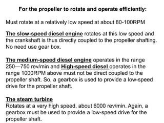 For the propeller to rotate and operate efficiently:
Must rotate at a relatively low speed at about 80-100RPM
The slow-speed diesel engine rotates at this low speed and
the crankshaft is thus directly coupled to the propeller shafting.
No need use gear box.
The medium-speed diesel engine operates in the range
250—750 rev/min and High-speed diesel operates in the
range 1000RPM above must not be direct coupled to the
propeller shaft. So, a gearbox is used to provide a low-speed
drive for the propeller shaft.
The steam turbine
Rotates at a very high speed, about 6000 rev/min. Again, a
gearbox must be used to provide a low-speed drive for the
propeller shaft.
 