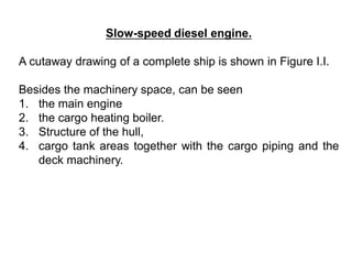Slow-speed diesel engine.
A cutaway drawing of a complete ship is shown in Figure I.I.
Besides the machinery space, can be seen
1. the main engine
2. the cargo heating boiler.
3. Structure of the hull,
4. cargo tank areas together with the cargo piping and the
deck machinery.
 