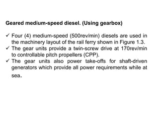 Geared medium-speed diesel. (Using gearbox)
 Four (4) medium-speed (500rev/min) diesels are used in
the machinery layout of the rail ferry shown in Figure 1.3.
 The gear units provide a twin-screw drive at 170rev/min
to controllable pitch propellers (CPP).
 The gear units also power take-offs for shaft-driven
generators which provide all power requirements while at
sea.
 
