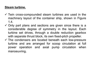 Steam turbine.
 Twin cross-compounded steam turbines are used in the
machinery layout of the container ship, shown in Figure
1.4.
 Only part plans and sections are given since there is a
considerable degree of symmetry in the layout. Each
turbine set drives, through a double reduction gearbox
with separate thrust block, its own fixed-pitch propeller.
 The condensers are located beneath each low-pressure
turbine and are arranged for scoop circulation at full
power operation and axial pump circulation when
manoeuvring.
 