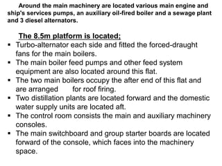 Around the main machinery are located various main engine and
ship's services pumps, an auxiliary oil-fired boiler and a sewage plant
and 3 diesel alternators.
The 8.5m platform is located;
 Turbo-alternator each side and fitted the forced-draught
fans for the main boilers.
 The main boiler feed pumps and other feed system
equipment are also located around this flat.
 The two main boilers occupy the after end of this flat and
are arranged for roof firing.
 Two distillation plants are located forward and the domestic
water supply units are located aft.
 The control room consists the main and auxiliary machinery
consoles.
 The main switchboard and group starter boards are located
forward of the console, which faces into the machinery
space.
 