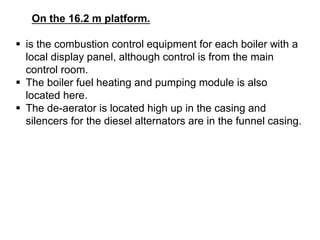 On the 16.2 m platform.
 is the combustion control equipment for each boiler with a
local display panel, although control is from the main
control room.
 The boiler fuel heating and pumping module is also
located here.
 The de-aerator is located high up in the casing and
silencers for the diesel alternators are in the funnel casing.
 
