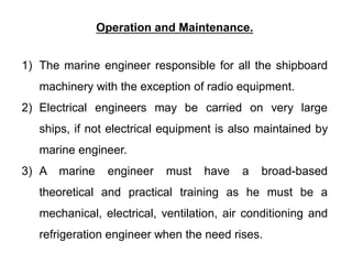 Operation and Maintenance.
1) The marine engineer responsible for all the shipboard
machinery with the exception of radio equipment.
2) Electrical engineers may be carried on very large
ships, if not electrical equipment is also maintained by
marine engineer.
3) A marine engineer must have a broad-based
theoretical and practical training as he must be a
mechanical, electrical, ventilation, air conditioning and
refrigeration engineer when the need rises.
 