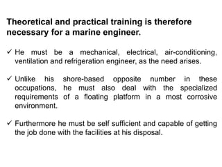 Theoretical and practical training is therefore
necessary for a marine engineer.
 He must be a mechanical, electrical, air-conditioning,
ventilation and refrigeration engineer, as the need arises.
 Unlike his shore-based opposite number in these
occupations, he must also deal with the specialized
requirements of a floating platform in a most corrosive
environment.
 Furthermore he must be self sufficient and capable of getting
the job done with the facilities at his disposal.
 
