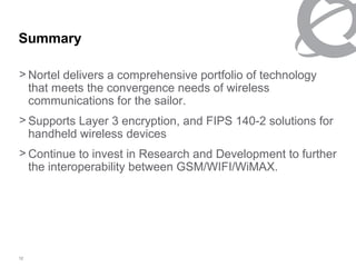 Summary

> Nortel delivers a comprehensive portfolio of technology
  that meets the convergence needs of wireless
  communications for the sailor.
> Supports Layer 3 encryption, and FIPS 140-2 solutions for
  handheld wireless devices
> Continue to invest in Research and Development to further
  the interoperability between GSM/WIFI/WiMAX.




12
 