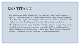 RMS TITANIC 
◦ RMS Titanic was a British passenger liner that sank in the North Atlantic Ocean on 15 
April 1912 after colliding with an iceberg during her maiden voyage from Southampton, 
UK to New York City, US. The sinking of Titanic caused the deaths of more than 1,500 
people in one of the deadliest peacetime maritime disasters in modern history. 
◦ The RMS Titanic was the largest ship afloat at the time it entered service. Titanic was the 
second of three Olympic class ocean liners operated by the White Star Line, and was 
built by the Harland and Wolff shipyard in Belfast with Thomas Andrews as her naval 
architect. On her maiden voyage, she carried 2,224 passengers and crew. 
 