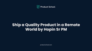 Ship a Quality Product in a Remote
World by Hopin Sr PM
productschool.com
 