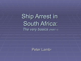Ship Arrest in  South Africa: The very basics  (PART 1) Peter Lamb © 