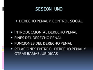 SESION UNO
 DERECHO PENALY CONTROL SOCIAL
 INTRODUCCION AL DERECHO PENAL
 FINES DEL DERECHO PENAL
 FUNCIONES DEL DERECHO PENAL
 RELACIONES ENTRE EL DERECHO PENALY
OTRAS RAMAS JURIDICAS
 
