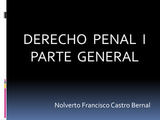 DERECHO PENAL I
PARTE GENERAL
Nolverto Francisco Castro Bernal
 