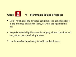 Class                 Flammable liquids or gases:

 Don’t refuel gasoline-powered equipment in a confined space,
  in the presence of an open flame, or while the equipment is
  hot.

 Keep flammable liquids stored in a tightly closed container and
  away from spark producing sources.

 Use flammable liquids only in well ventilated areas.
 