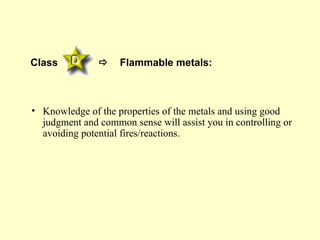 Class              Flammable metals:



• Knowledge of the properties of the metals and using good
  judgment and common sense will assist you in controlling or
  avoiding potential fires/reactions.
 
