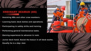 ORDINARY SEAMAN (OS)
• Assisting ABs and other crew members.
• Learning basic deck duties and operations.
• Participating in safety drills and training.
• Performing general maintenance tasks.
• Gaining experience to advance in rank.
• Junior deck hand. Assist the bosun in all deck works.
Usually he is a day- man.
 