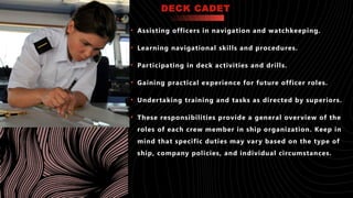 DECK CADET
• Assisting officers in navigation and watchkeeping.
• Learning navigational skills and procedures.
• Participating in deck activities and drills.
• Gaining practical experience for future officer roles.
• Undertaking training and tasks as directed by superiors.
• These responsibilities provide a general overview of the
roles of each crew member in ship organization. Keep in
mind that specific duties may vary based on the type of
ship, company policies, and individual circumstances.
 