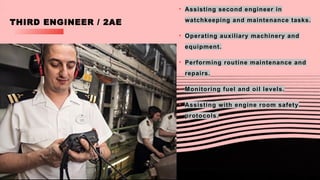 THIRD ENGINEER / 2AE
• Assisting second engineer in
watchkeeping and maintenance tasks.
• Operating auxiliary machinery and
equipment.
• Performing routine maintenance and
repairs.
• Monitoring fuel and oil levels.
• Assisting with engine room safety
protocols.
 