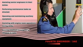 FOURTH ENGINEER / 3AE
• Assisting senior engineers in their
duties.
• Performing maintenance tasks as
directed.
• Operating and maintaining auxiliary
equipment.
• Assisting with engine room operations
during drills.
• Gaining practical experience to
advance in rank.
 