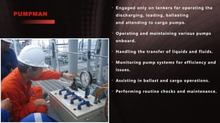 PUMPMAN
• Engaged only on tankers for operating the
discharging, loading, ballasting
and attending to cargo pumps.
• Operating and maintaining various pumps
onboard.
• Handling the transfer of liquids and fluids.
• Monitoring pump systems for efficiency and
issues.
• Assisting in ballast and cargo operations.
• Performing routine checks and maintenance.
 