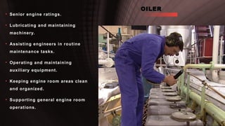 OILER
• Senior engine ratings.
• Lubricating and maintaining
machinery.
• Assisting engineers in routine
maintenance tasks.
• Operating and maintaining
auxiliary equipment.
• Keeping engine room areas clean
and organized.
• Supporting general engine room
operations.
 