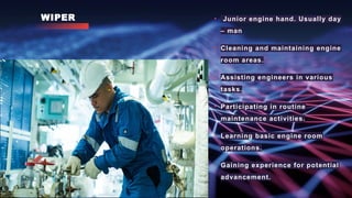 WIPER • Junior engine hand. Usually day
– man
• Cleaning and maintaining engine
room areas.
• Assisting engineers in various
tasks.
• Participating in routine
maintenance activities.
• Learning basic engine room
operations.
• Gaining experience for potential
advancement.
 