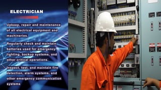 ELECTRICIAN
• Upkeep, repair and maintenance
of all electrical equipment and
machineries.
• Regularly check and maintain
batteries used for emergency
lighting, backup systems, and
other critical operations.
• Inspect, test, and maintain fire
detection, alarm systems, and
other emergency communication
systems
 