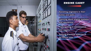 ENGINE CADET
• Assisting engineers in their
duties and tasks.
• Learning about engine systems
and operations.
• Participating in maintenance
and repairs.
• Gaining practical experience
for future roles.
 