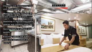 STEWARD
• Cleaning and maintaining crew
and officer cabins.
• Managing laundry services for
crew uniforms and linens.
• Assisting in maintaining public
spaces and common areas.
• Serving meals to officers and
guests.
• Ensuring cabins and public
areas are well-stocked and
orderly.
 