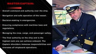 • Overall command and authority over the ship.
• Navigation and safe operation of the vessel.
• Decision-making in emergencies.
• Ensuring compliance with maritime laws and
regulations.
• Managing the crew, cargo, and passenger safety.
• The final authority on the ship and is the
highest rank one can achieve onboard. The
Captain shoulders immense responsibilities and
oversees all shipboard operations.
MASTER/CAPTAIN:
 