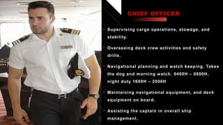 Click icon to add picture
• Supervising cargo operations, stowage, and
stability.
• Overseeing deck crew activities and safety
drills.
• Navigational planning and watch keeping. Takes
the dog and morning watch. 0400H – 0800H,
night duty 1600H – 2000H
• Maintaining navigational equipment, and deck
equipment on board.
• Assisting the captain in overall ship
management.
CHIEF OFFICER
 