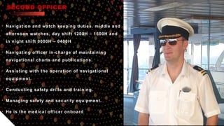 SECOND OFFICER
• Navigation and watch keeping duties. middle and
afternoon watches, day shift 1200H – 1600H and
in night shift 0000H – 0400H
• Navigating officer in-charge of maintaining
navigational charts and publications.
• Assisting with the operation of navigational
equipment.
• Conducting safety drills and training.
• Managing safety and security equipment.
• He is the medical officer onboard
 