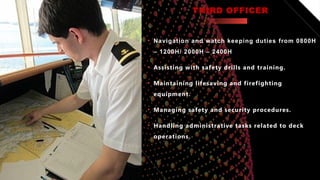 THIRD OFFICER
• Navigation and watch keeping duties from 0800H
– 1200H/ 2000H – 2400H
• Assisting with safety drills and training.
• Maintaining lifesaving and firefighting
equipment.
• Managing safety and security procedures.
• Handling administrative tasks related to deck
operations.
 