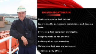 Most senior among deck ratings
Supervising the deck crew in maintenance and cleaning
tasks.
Overseeing deck equipment and rigging.
Assigning tasks to ABs and OSs.
Assisting with cargo operations.
Maintaining deck gear and equipment.
He rank as petty officer.
BOSUN/BOATSWAIN
 