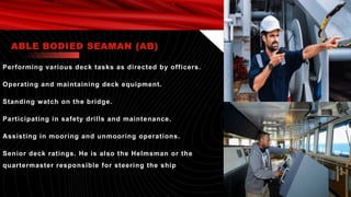 Performing various deck tasks as directed by officers.
Operating and maintaining deck equipment.
Standing watch on the bridge.
Participating in safety drills and maintenance.
Assisting in mooring and unmooring operations.
Senior deck ratings. He is also the Helmsman or the
quartermaster responsible for steering the ship
ABLE BODIED SEAMAN (AB)
 