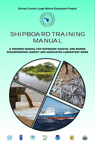 Guinea Current Large Marine Ecosystem Project




  SHIPBOARD TRAINING
       MANUAL
 A TRAINING MANUAL FOR SHIPBOARD COASTAL AND MARINE
OCEANOGRAPHIC SURVEY AND ASSOCIATED LABORATORY WORK
 