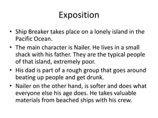 Exposition
• Ship Breaker takes place on a lonely island in the
  Pacific Ocean.
• The main character is Nailer. He lives in a small
  shack with his father. They are the typical people
  of that island, extremely poor.
• His dad is part of a rough group that goes around
  beating up people and get drunk.
• Nailer on the other hand, is softer and does what
  everyone else his age does. He takes valuable
  materials from beached ships with his crew.
 