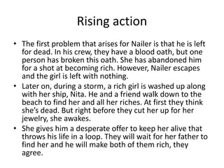 Rising action
• The first problem that arises for Nailer is that he is left
  for dead. In his crew, they have a blood oath, but one
  person has broken this oath. She has abandoned him
  for a shot at becoming rich. However, Nailer escapes
  and the girl is left with nothing.
• Later on, during a storm, a rich girl is washed up along
  with her ship, Nita. He and a friend walk down to the
  beach to find her and all her riches. At first they think
  she’s dead. But right before they cut her up for her
  jewelry, she awakes.
• She gives him a desperate offer to keep her alive that
  throws his life in a loop. They will wait for her father to
  find her and he will make both of them rich, they
  agree.
 