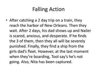 Falling Action
• After catching a 2 day trip on a train, they
  reach the harbor of New Orleans. Then they
  wait. After 2 days, his dad shows up and Nailer
  is scared, anxious, and desperate. If he finds
  the 3 of them, then they all will be severely
  punished. Finally, they find a ship from the
  girls dad’s fleet. However, at the last moment
  when they’re boarding, Tool say’s he’s not
  going. Also, Nita has been captured.
 