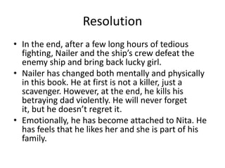 Resolution
• In the end, after a few long hours of tedious
  fighting, Nailer and the ship’s crew defeat the
  enemy ship and bring back lucky girl.
• Nailer has changed both mentally and physically
  in this book. He at first is not a killer, just a
  scavenger. However, at the end, he kills his
  betraying dad violently. He will never forget
  it, but he doesn’t regret it.
• Emotionally, he has become attached to Nita. He
  has feels that he likes her and she is part of his
  family.
 