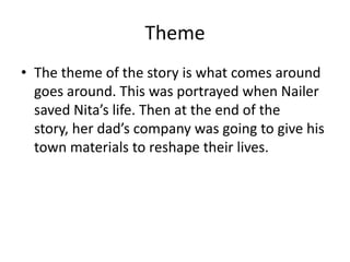 Theme
• The theme of the story is what comes around
  goes around. This was portrayed when Nailer
  saved Nita’s life. Then at the end of the
  story, her dad’s company was going to give his
  town materials to reshape their lives.
 