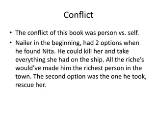 Conflict
• The conflict of this book was person vs. self.
• Nailer in the beginning, had 2 options when
  he found Nita. He could kill her and take
  everything she had on the ship. All the riche’s
  would’ve made him the richest person in the
  town. The second option was the one he took,
  rescue her.
 