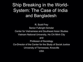 Ship Breaking in the World-
System: The Case of India
and Bangladesh
R. Scott Frey
Senior Fulbright Scholar
Center for Vietnamese and Southeast Asian Studies
Vietnam National University, Ho Chi Minh City
and
Professor of Sociology
Co-Director of the Center for the Study of Social Justice
University of Tennessee, Knoxville
USA
 