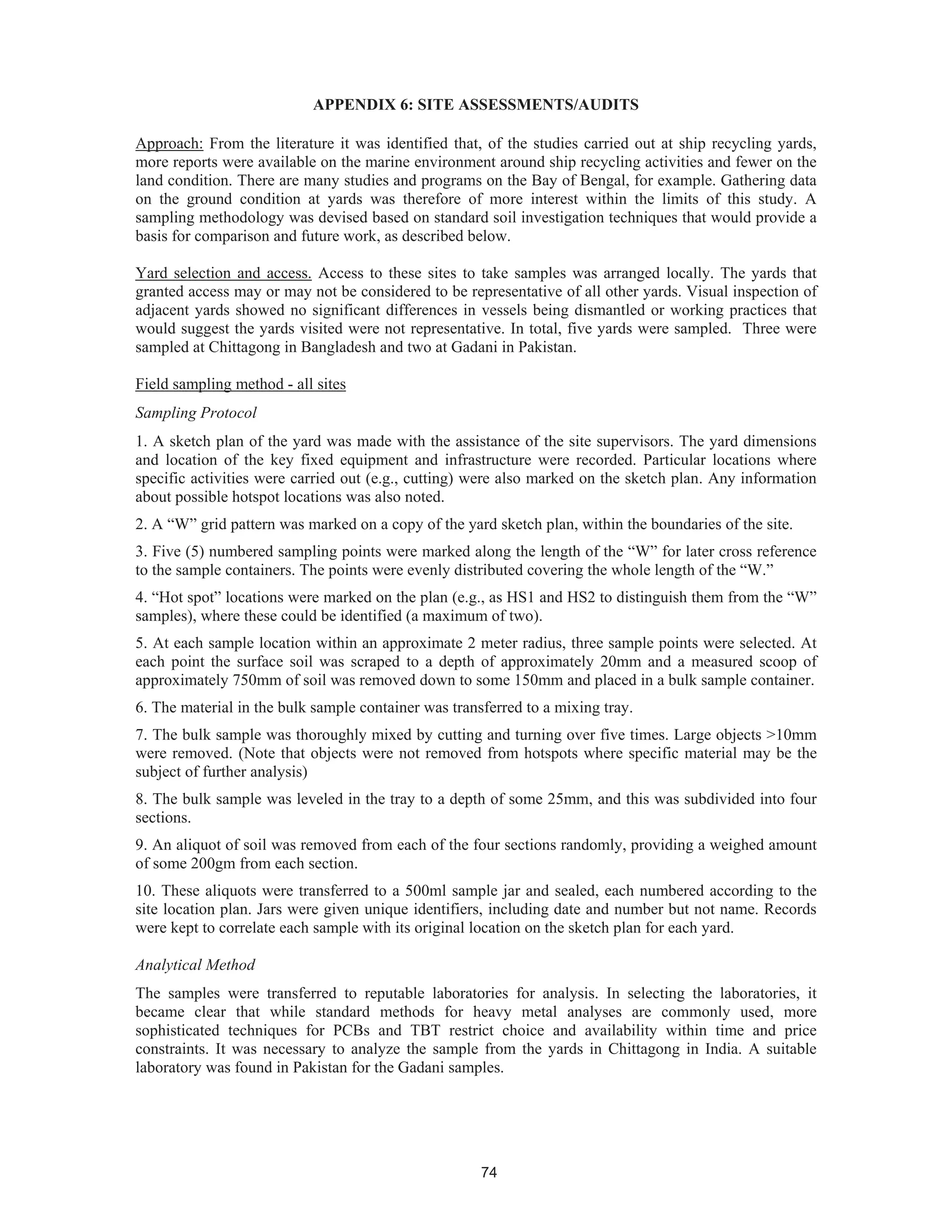 74
APPENDIX 6: SITE ASSESSMENTS/AUDITS
Approach: From the literature it was identified that, of the studies carried out at ship recycling yards,
more reports were available on the marine environment around ship recycling activities and fewer on the
land condition. There are many studies and programs on the Bay of Bengal, for example. Gathering data
on the ground condition at yards was therefore of more interest within the limits of this study. A
sampling methodology was devised based on standard soil investigation techniques that would provide a
basis for comparison and future work, as described below.
Yard selection and access. Access to these sites to take samples was arranged locally. The yards that
granted access may or may not be considered to be representative of all other yards. Visual inspection of
adjacent yards showed no significant differences in vessels being dismantled or working practices that
would suggest the yards visited were not representative. In total, five yards were sampled. Three were
sampled at Chittagong in Bangladesh and two at Gadani in Pakistan.
Field sampling method - all sites
Sampling Protocol
1. A sketch plan of the yard was made with the assistance of the site supervisors. The yard dimensions
and location of the key fixed equipment and infrastructure were recorded. Particular locations where
specific activities were carried out (e.g., cutting) were also marked on the sketch plan. Any information
about possible hotspot locations was also noted.
2. A “W” grid pattern was marked on a copy of the yard sketch plan, within the boundaries of the site.
3. Five (5) numbered sampling points were marked along the length of the “W” for later cross reference
to the sample containers. The points were evenly distributed covering the whole length of the “W.”
4. “Hot spot” locations were marked on the plan (e.g., as HS1 and HS2 to distinguish them from the “W”
samples), where these could be identified (a maximum of two).
5. At each sample location within an approximate 2 meter radius, three sample points were selected. At
each point the surface soil was scraped to a depth of approximately 20mm and a measured scoop of
approximately 750mm of soil was removed down to some 150mm and placed in a bulk sample container.
6. The material in the bulk sample container was transferred to a mixing tray.
7. The bulk sample was thoroughly mixed by cutting and turning over five times. Large objects >10mm
were removed. (Note that objects were not removed from hotspots where specific material may be the
subject of further analysis)
8. The bulk sample was leveled in the tray to a depth of some 25mm, and this was subdivided into four
sections.
9. An aliquot of soil was removed from each of the four sections randomly, providing a weighed amount
of some 200gm from each section.
10. These aliquots were transferred to a 500ml sample jar and sealed, each numbered according to the
site location plan. Jars were given unique identifiers, including date and number but not name. Records
were kept to correlate each sample with its original location on the sketch plan for each yard.
Analytical Method
The samples were transferred to reputable laboratories for analysis. In selecting the laboratories, it
became clear that while standard methods for heavy metal analyses are commonly used, more
sophisticated techniques for PCBs and TBT restrict choice and availability within time and price
constraints. It was necessary to analyze the sample from the yards in Chittagong in India. A suitable
laboratory was found in Pakistan for the Gadani samples.
 
