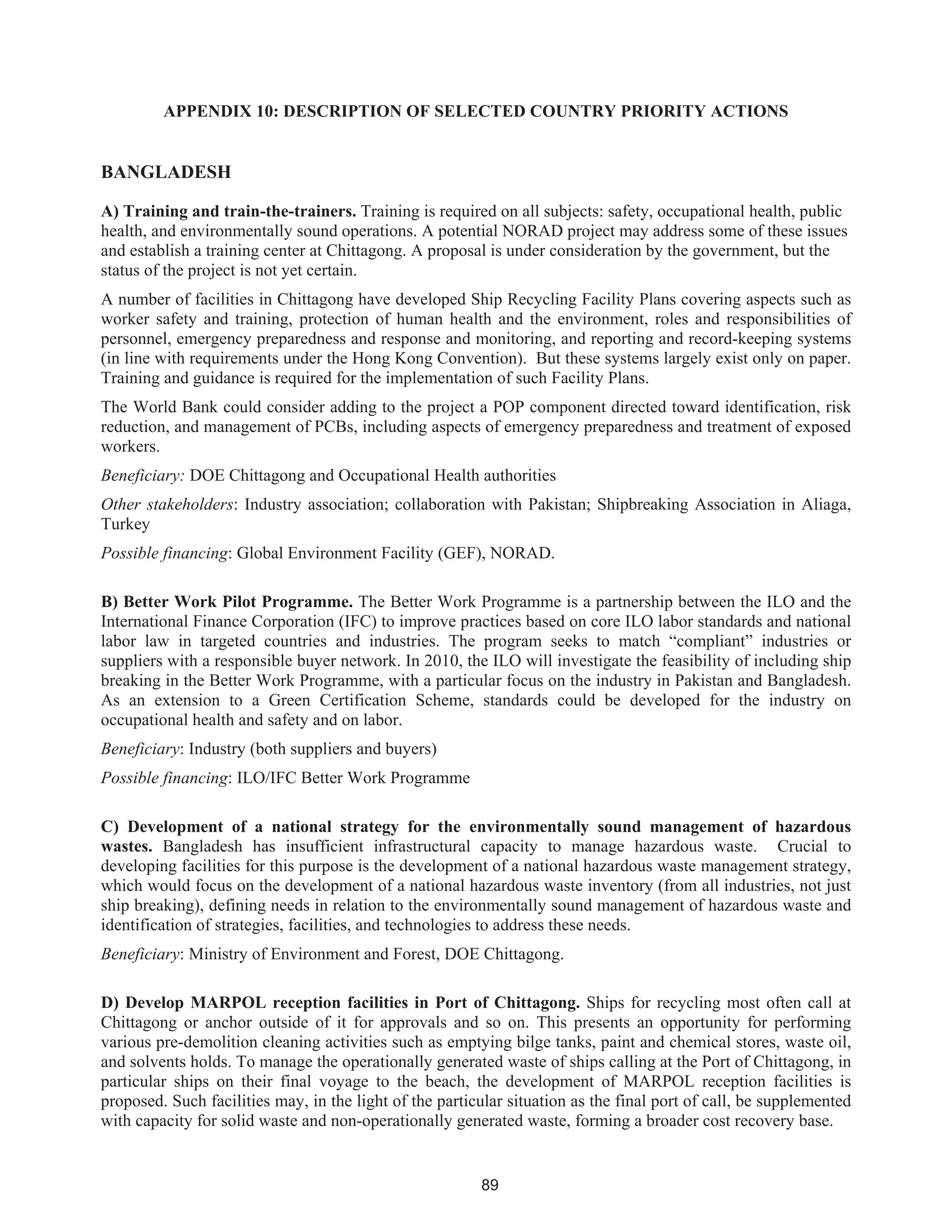 89
APPENDIX 10: DESCRIPTION OF SELECTED COUNTRY PRIORITY ACTIONS
BANGLADESH
A) Training and train-the-trainers. Training is required on all subjects: safety, occupational health, public
health, and environmentally sound operations. A potential NORAD project may address some of these issues
and establish a training center at Chittagong. A proposal is under consideration by the government, but the
status of the project is not yet certain.
A number of facilities in Chittagong have developed Ship Recycling Facility Plans covering aspects such as
worker safety and training, protection of human health and the environment, roles and responsibilities of
personnel, emergency preparedness and response and monitoring, and reporting and record-keeping systems
(in line with requirements under the Hong Kong Convention). But these systems largely exist only on paper.
Training and guidance is required for the implementation of such Facility Plans.
The World Bank could consider adding to the project a POP component directed toward identification, risk
reduction, and management of PCBs, including aspects of emergency preparedness and treatment of exposed
workers.
Beneficiary: DOE Chittagong and Occupational Health authorities
Other stakeholders: Industry association; collaboration with Pakistan; Shipbreaking Association in Aliaga,
Turkey
Possible financing: Global Environment Facility (GEF), NORAD.
B) Better Work Pilot Programme. The Better Work Programme is a partnership between the ILO and the
International Finance Corporation (IFC) to improve practices based on core ILO labor standards and national
labor law in targeted countries and industries. The program seeks to match “compliant” industries or
suppliers with a responsible buyer network. In 2010, the ILO will investigate the feasibility of including ship
breaking in the Better Work Programme, with a particular focus on the industry in Pakistan and Bangladesh.
As an extension to a Green Certification Scheme, standards could be developed for the industry on
occupational health and safety and on labor.
Beneficiary: Industry (both suppliers and buyers)
Possible financing: ILO/IFC Better Work Programme
C) Development of a national strategy for the environmentally sound management of hazardous
wastes. Bangladesh has insufficient infrastructural capacity to manage hazardous waste. Crucial to
developing facilities for this purpose is the development of a national hazardous waste management strategy,
which would focus on the development of a national hazardous waste inventory (from all industries, not just
ship breaking), defining needs in relation to the environmentally sound management of hazardous waste and
identification of strategies, facilities, and technologies to address these needs.
Beneficiary: Ministry of Environment and Forest, DOE Chittagong.
D) Develop MARPOL reception facilities in Port of Chittagong. Ships for recycling most often call at
Chittagong or anchor outside of it for approvals and so on. This presents an opportunity for performing
various pre-demolition cleaning activities such as emptying bilge tanks, paint and chemical stores, waste oil,
and solvents holds. To manage the operationally generated waste of ships calling at the Port of Chittagong, in
particular ships on their final voyage to the beach, the development of MARPOL reception facilities is
proposed. Such facilities may, in the light of the particular situation as the final port of call, be supplemented
with capacity for solid waste and non-operationally generated waste, forming a broader cost recovery base.
 