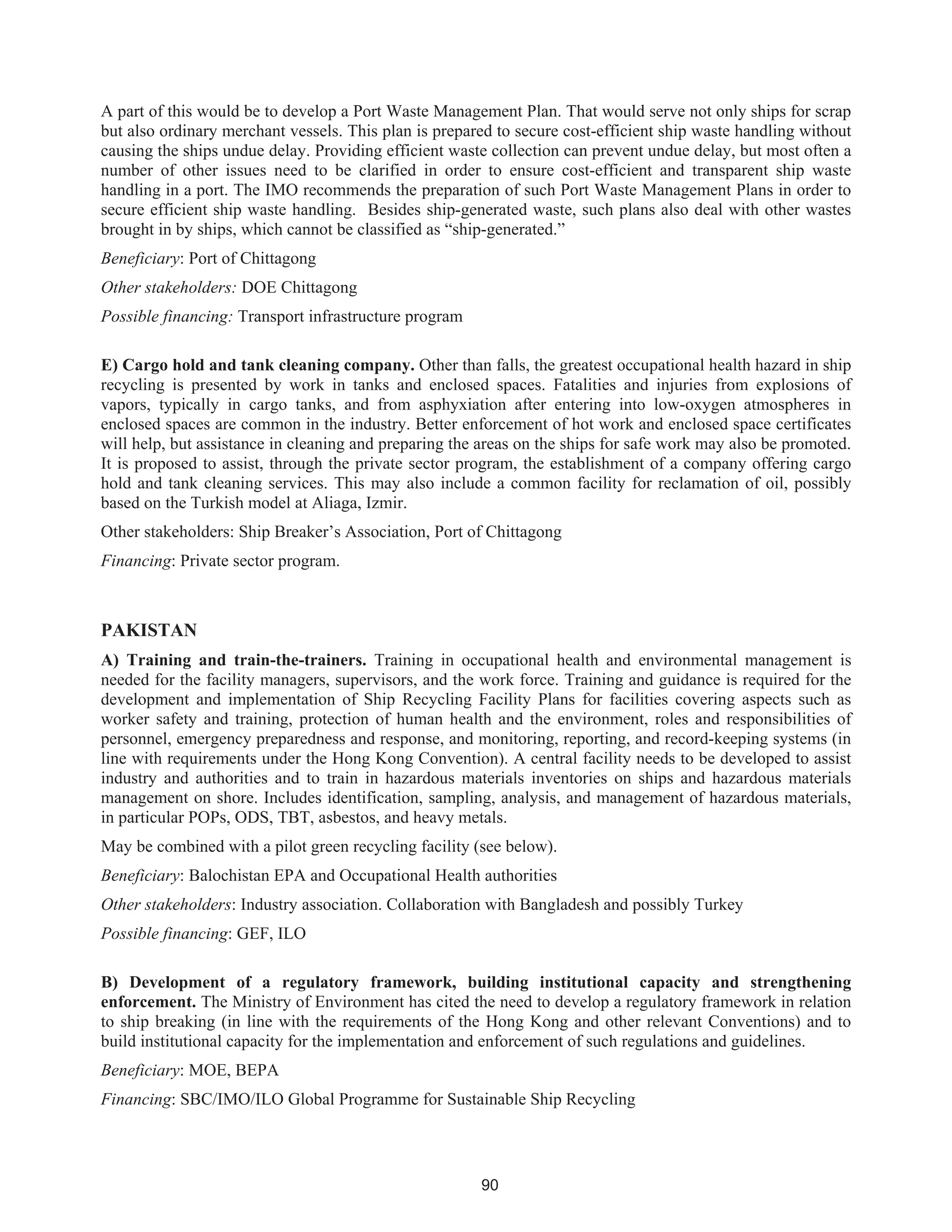 90
A part of this would be to develop a Port Waste Management Plan. That would serve not only ships for scrap
but also ordinary merchant vessels. This plan is prepared to secure cost-efficient ship waste handling without
causing the ships undue delay. Providing efficient waste collection can prevent undue delay, but most often a
number of other issues need to be clarified in order to ensure cost-efficient and transparent ship waste
handling in a port. The IMO recommends the preparation of such Port Waste Management Plans in order to
secure efficient ship waste handling. Besides ship-generated waste, such plans also deal with other wastes
brought in by ships, which cannot be classified as “ship-generated.”
Beneficiary: Port of Chittagong
Other stakeholders: DOE Chittagong
Possible financing: Transport infrastructure program
E) Cargo hold and tank cleaning company. Other than falls, the greatest occupational health hazard in ship
recycling is presented by work in tanks and enclosed spaces. Fatalities and injuries from explosions of
vapors, typically in cargo tanks, and from asphyxiation after entering into low-oxygen atmospheres in
enclosed spaces are common in the industry. Better enforcement of hot work and enclosed space certificates
will help, but assistance in cleaning and preparing the areas on the ships for safe work may also be promoted.
It is proposed to assist, through the private sector program, the establishment of a company offering cargo
hold and tank cleaning services. This may also include a common facility for reclamation of oil, possibly
based on the Turkish model at Aliaga, Izmir.
Other stakeholders: Ship Breaker’s Association, Port of Chittagong
Financing: Private sector program.
PAKISTAN
A) Training and train-the-trainers. Training in occupational health and environmental management is
needed for the facility managers, supervisors, and the work force. Training and guidance is required for the
development and implementation of Ship Recycling Facility Plans for facilities covering aspects such as
worker safety and training, protection of human health and the environment, roles and responsibilities of
personnel, emergency preparedness and response, and monitoring, reporting, and record-keeping systems (in
line with requirements under the Hong Kong Convention). A central facility needs to be developed to assist
industry and authorities and to train in hazardous materials inventories on ships and hazardous materials
management on shore. Includes identification, sampling, analysis, and management of hazardous materials,
in particular POPs, ODS, TBT, asbestos, and heavy metals.
May be combined with a pilot green recycling facility (see below).
Beneficiary: Balochistan EPA and Occupational Health authorities
Other stakeholders: Industry association. Collaboration with Bangladesh and possibly Turkey
Possible financing: GEF, ILO
B) Development of a regulatory framework, building institutional capacity and strengthening
enforcement. The Ministry of Environment has cited the need to develop a regulatory framework in relation
to ship breaking (in line with the requirements of the Hong Kong and other relevant Conventions) and to
build institutional capacity for the implementation and enforcement of such regulations and guidelines.
Beneficiary: MOE, BEPA
Financing: SBC/IMO/ILO Global Programme for Sustainable Ship Recycling
 