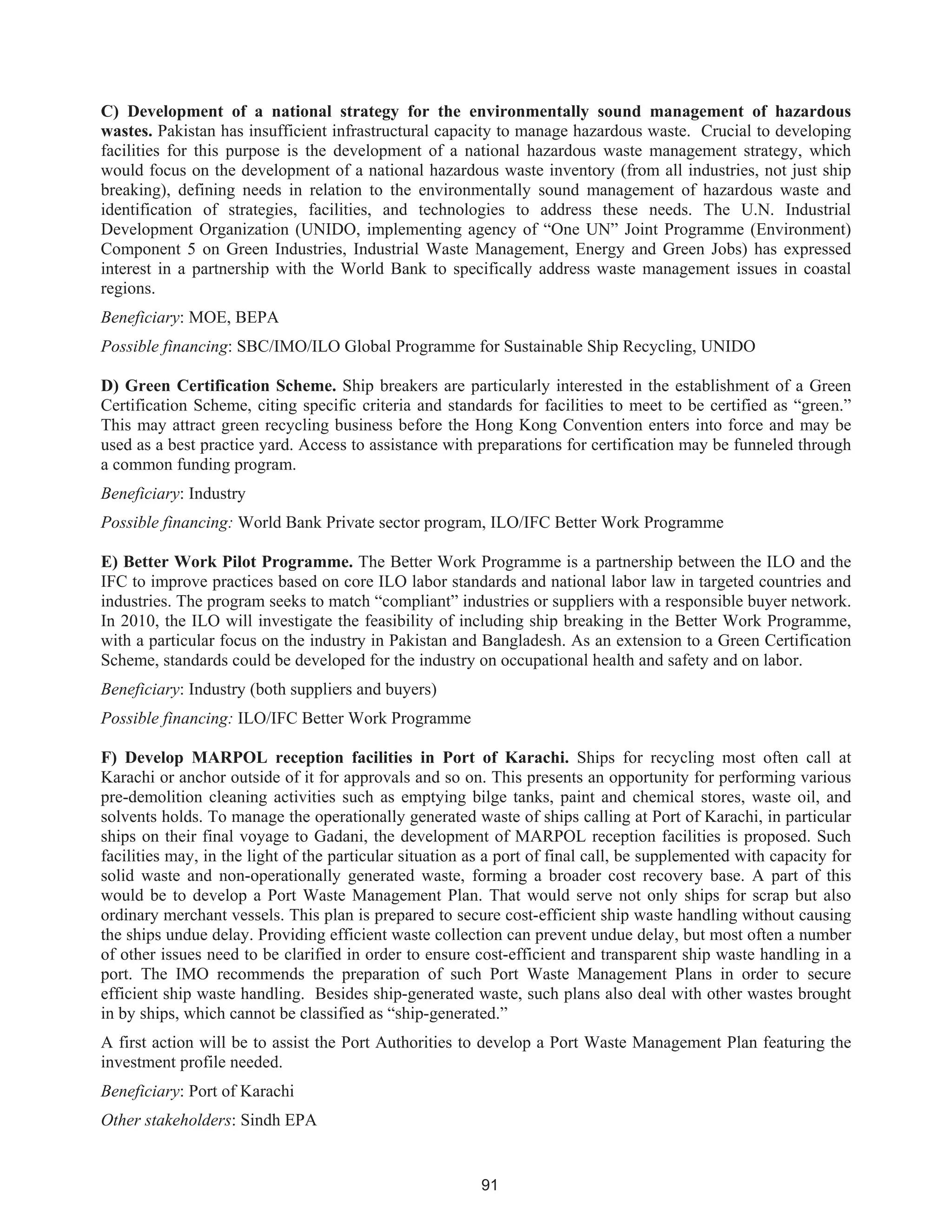 91
C) Development of a national strategy for the environmentally sound management of hazardous
wastes. Pakistan has insufficient infrastructural capacity to manage hazardous waste. Crucial to developing
facilities for this purpose is the development of a national hazardous waste management strategy, which
would focus on the development of a national hazardous waste inventory (from all industries, not just ship
breaking), defining needs in relation to the environmentally sound management of hazardous waste and
identification of strategies, facilities, and technologies to address these needs. The U.N. Industrial
Development Organization (UNIDO, implementing agency of “One UN” Joint Programme (Environment)
Component 5 on Green Industries, Industrial Waste Management, Energy and Green Jobs) has expressed
interest in a partnership with the World Bank to specifically address waste management issues in coastal
regions.
Beneficiary: MOE, BEPA
Possible financing: SBC/IMO/ILO Global Programme for Sustainable Ship Recycling, UNIDO
D) Green Certification Scheme. Ship breakers are particularly interested in the establishment of a Green
Certification Scheme, citing specific criteria and standards for facilities to meet to be certified as “green.”
This may attract green recycling business before the Hong Kong Convention enters into force and may be
used as a best practice yard. Access to assistance with preparations for certification may be funneled through
a common funding program.
Beneficiary: Industry
Possible financing: World Bank Private sector program, ILO/IFC Better Work Programme
E) Better Work Pilot Programme. The Better Work Programme is a partnership between the ILO and the
IFC to improve practices based on core ILO labor standards and national labor law in targeted countries and
industries. The program seeks to match “compliant” industries or suppliers with a responsible buyer network.
In 2010, the ILO will investigate the feasibility of including ship breaking in the Better Work Programme,
with a particular focus on the industry in Pakistan and Bangladesh. As an extension to a Green Certification
Scheme, standards could be developed for the industry on occupational health and safety and on labor.
Beneficiary: Industry (both suppliers and buyers)
Possible financing: ILO/IFC Better Work Programme
F) Develop MARPOL reception facilities in Port of Karachi. Ships for recycling most often call at
Karachi or anchor outside of it for approvals and so on. This presents an opportunity for performing various
pre-demolition cleaning activities such as emptying bilge tanks, paint and chemical stores, waste oil, and
solvents holds. To manage the operationally generated waste of ships calling at Port of Karachi, in particular
ships on their final voyage to Gadani, the development of MARPOL reception facilities is proposed. Such
facilities may, in the light of the particular situation as a port of final call, be supplemented with capacity for
solid waste and non-operationally generated waste, forming a broader cost recovery base. A part of this
would be to develop a Port Waste Management Plan. That would serve not only ships for scrap but also
ordinary merchant vessels. This plan is prepared to secure cost-efficient ship waste handling without causing
the ships undue delay. Providing efficient waste collection can prevent undue delay, but most often a number
of other issues need to be clarified in order to ensure cost-efficient and transparent ship waste handling in a
port. The IMO recommends the preparation of such Port Waste Management Plans in order to secure
efficient ship waste handling. Besides ship-generated waste, such plans also deal with other wastes brought
in by ships, which cannot be classified as “ship-generated.”
A first action will be to assist the Port Authorities to develop a Port Waste Management Plan featuring the
investment profile needed.
Beneficiary: Port of Karachi
Other stakeholders: Sindh EPA
 