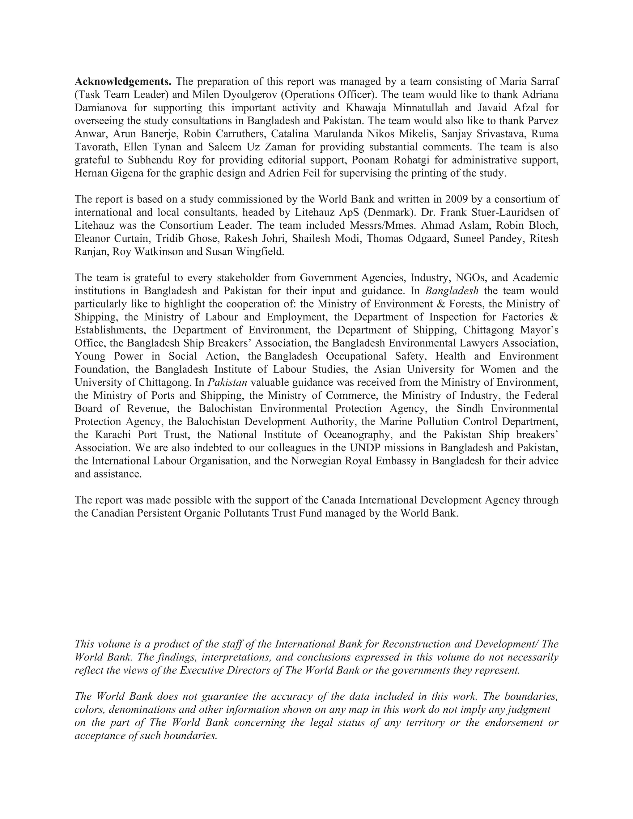 Acknowledgements. The preparation of this report was managed by a team consisting of Maria Sarraf
(Task Team Leader) and Milen Dyoulgerov (Operations Officer). The team would like to thank Adriana
Damianova for supporting this important activity and Khawaja Minnatullah and Javaid Afzal for
overseeing the study consultations in Bangladesh and Pakistan. The team would also like to thank Parvez
Anwar, Arun Banerje, Robin Carruthers, Catalina Marulanda Nikos Mikelis, Sanjay Srivastava, Ruma
Tavorath, Ellen Tynan and Saleem Uz Zaman for providing substantial comments. The team is also
grateful to Subhendu Roy for providing editorial support, Poonam Rohatgi for administrative support,
Hernan Gigena for the graphic design and Adrien Feil for supervising the printing of the study.
The report is based on a study commissioned by the World Bank and written in 2009 by a consortium of
international and local consultants, headed by Litehauz ApS (Denmark). Dr. Frank Stuer-Lauridsen of
Litehauz was the Consortium Leader. The team included Messrs/Mmes. Ahmad Aslam, Robin Bloch,
Eleanor Curtain, Tridib Ghose, Rakesh Johri, Shailesh Modi, Thomas Odgaard, Suneel Pandey, Ritesh
Ranjan, Roy Watkinson and Susan Wingfield.
The team is grateful to every stakeholder from Government Agencies, Industry, NGOs, and Academic
institutions in Bangladesh and Pakistan for their input and guidance. In Bangladesh the team would
particularly like to highlight the cooperation of: the Ministry of Environment & Forests, the Ministry of
Shipping, the Ministry of Labour and Employment, the Department of Inspection for Factories &
Establishments, the Department of Environment, the Department of Shipping, Chittagong Mayor’s
Office, the Bangladesh Ship Breakers’ Association, the Bangladesh Environmental Lawyers Association,
Young Power in Social Action, the Bangladesh Occupational Safety, Health and Environment
Foundation, the Bangladesh Institute of Labour Studies, the Asian University for Women and the
University of Chittagong. In Pakistan valuable guidance was received from the Ministry of Environment,
the Ministry of Ports and Shipping, the Ministry of Commerce, the Ministry of Industry, the Federal
Board of Revenue, the Balochistan Environmental Protection Agency, the Sindh Environmental
Protection Agency, the Balochistan Development Authority, the Marine Pollution Control Department,
the Karachi Port Trust, the National Institute of Oceanography, and the Pakistan Ship breakers’
Association. We are also indebted to our colleagues in the UNDP missions in Bangladesh and Pakistan,
the International Labour Organisation, and the Norwegian Royal Embassy in Bangladesh for their advice
and assistance.
The report was made possible with the support of the Canada International Development Agency through
the Canadian Persistent Organic Pollutants Trust Fund managed by the World Bank.
This volume is a product of the staff of the International Bank for Reconstruction and Development/ The
World Bank. The findings, interpretations, and conclusions expressed in this volume do not necessarily
reflect the views of the Executive Directors of The World Bank or the governments they represent.
The World Bank does not guarantee the accuracy of the data included in this work. The boundaries,
colors, denominations and other information shown on any map in this work do not imply any judgment
on the part of The World Bank concerning the legal status of any territory or the endorsement or
acceptance of such boundaries.
 