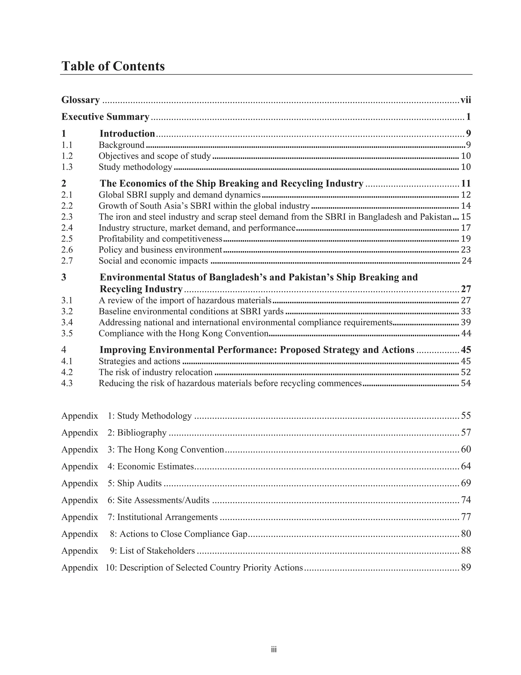 iii
Table of Contents
Glossary ............................................................................................................................................vii
Executive Summary...........................................................................................................................1
1 Introduction.........................................................................................................................9
1.1 Background.....................................................................................................................................................9
1.2 Objectives and scope of study................................................................................................................... 10
1.3 Study methodology ..................................................................................................................................... 10
2 The Economics of the Ship Breaking and Recycling Industry .....................................11
2.1 Global SBRI supply and demand dynamics............................................................................................ 12
2.2 Growth of South Asia’s SBRI within the global industry..................................................................... 14
2.3 The iron and steel industry and scrap steel demand from the SBRI in Bangladesh and Pakistan... 15
2.4 Industry structure, market demand, and performance............................................................................ 17
2.5 Profitability and competitiveness.............................................................................................................. 19
2.6 Policy and business environment.............................................................................................................. 23
2.7 Social and economic impacts 24
3 Environmental Status of Bangladesh’s and Pakistan’s Ship Breaking and
Recycling Industry............................................................................................................27
3.1 A review of the import of hazardous materials....................................................................................... 27
3.2 Baseline environmental conditions at SBRI yards ................................................................................. 33
3.4 Addressing national and international environmental compliance requirements............................... 39
3.5 Compliance with Hong Kong Convention......................................................................................... 44
4 Improving Environmental Performance: Proposed Strategy and Actions .................45
4.1 Strategies and actions ................................................................................................................................. 45
4.2 The risk of industry relocation .................................................................................................................. 52
4.3 Reducing the risk of hazardous materials before recycling commences............................................. 54
Appendix 1: Study Methodology ........................................................................................................55
Appendix 2: Bibliography ..................................................................................................................57
Appendix 3: The Hong Kong Convention............................................................................................60
Appendix 4: Economic Estimates........................................................................................................64
Appendix 5: Ship Audits ....................................................................................................................69
Appendix 6: Site Assessments/Audits .................................................................................................74
Appendix 7: Institutional Arrangements ..............................................................................................77
Appendix 8: Actions to Close Compliance Gap...................................................................................80
Appendix 9: List of Stakeholders .......................................................................................................88
Appendix 10: Description of Selected Country Priority Actions.............................................................89
....................................................................................................................
the
 