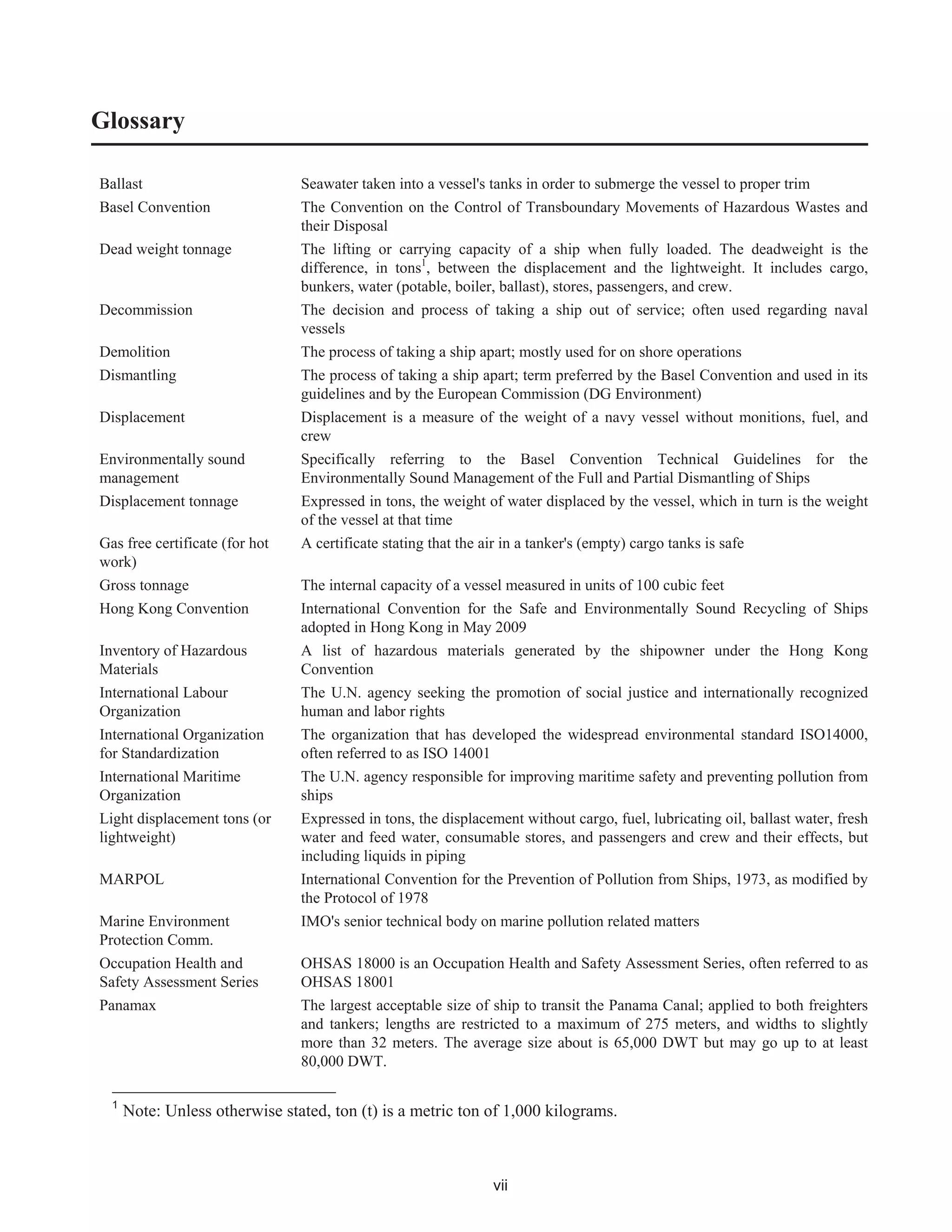 vii
Glossary
Ballast Seawater taken into a vessel's tanks in order to submerge the vessel to proper trim
Basel Convention The Convention on the Control of Transboundary Movements of Hazardous Wastes and
their Disposal
Dead weight tonnage The lifting or carrying capacity of a ship when fully loaded. The deadweight is the
difference, in tons1
, between the displacement and the lightweight. It includes cargo,
bunkers, water (potable, boiler, ballast), stores, passengers, and crew.
Decommission The decision and process of taking a ship out of service; often used regarding naval
vessels
Demolition The process of taking a ship apart; mostly used for on shore operations
Dismantling The process of taking a ship apart; term preferred by the Basel Convention and used in its
guidelines and by the European Commission (DG Environment)
Displacement Displacement is a measure of the weight of a navy vessel without monitions, fuel, and
crew
Environmentally sound
management
Specifically referring to the Basel Convention Technical Guidelines for the
Environmentally Sound Management of the Full and Partial Dismantling of Ships
Displacement tonnage Expressed in tons, the weight of water displaced by the vessel, which in turn is the weight
of the vessel at that time
Gas free certificate (for hot
work)
A certificate stating that the air in a tanker's (empty) cargo tanks is safe
Gross tonnage The internal capacity of a vessel measured in units of 100 cubic feet
Hong Kong Convention International Convention for the Safe and Environmentally Sound Recycling of Ships
adopted in Hong Kong in May 2009
Inventory of Hazardous
Materials
A list of hazardous materials generated by the shipowner under the Hong Kong
Convention
International Labour
Organization
The U.N. agency seeking the promotion of social justice and internationally recognized
human and labor rights
International Organization
for Standardization
The organization that has developed the widespread environmental standard ISO14000,
often referred to as ISO 14001
International Maritime
Organization
The U.N. agency responsible for improving maritime safety and preventing pollution from
ships
Light displacement tons (or
lightweight)
Expressed in tons, the displacement without cargo, fuel, lubricating oil, ballast water, fresh
water and feed water, consumable stores, and passengers and crew and their effects, but
including liquids in piping
MARPOL International Convention for the Prevention of Pollution from Ships, 1973, as modified by
the Protocol of 1978
Marine Environment
Protection Comm.
IMO's senior technical body on marine pollution related matters
Occupation Health and
Safety Assessment Series
OHSAS 18000 is an Occupation Health and Safety Assessment Series, often referred to as
OHSAS 18001
Panamax The largest acceptable size of ship to transit the Panama Canal; applied to both freighters
and tankers; lengths are restricted to a maximum of 275 meters, and widths to slightly
more than 32 meters. The average size about is 65,000 DWT but may go up to at least
80,000 DWT.
1
Note: Unless otherwise stated, ton (t) is a metric ton of 1,000 kilograms.
 