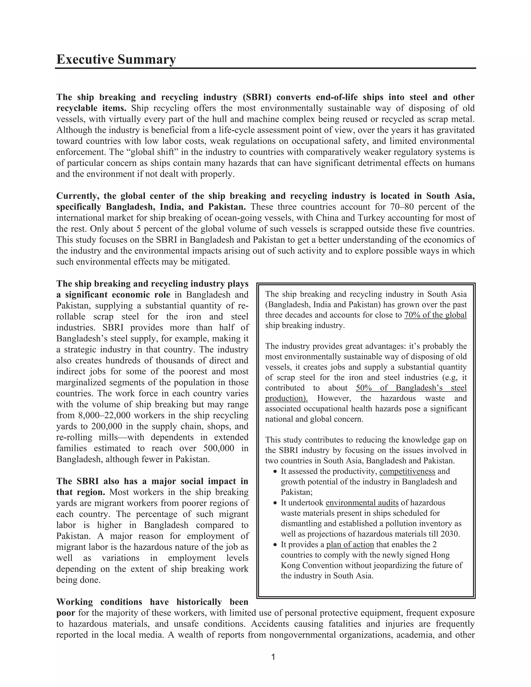 1
Executive Summary
The ship breaking and recycling industry (SBRI) converts end-of-life ships into steel and other
recyclable items. Ship recycling offers the most environmentally sustainable way of disposing of old
vessels, with virtually every part of the hull and machine complex being reused or recycled as scrap metal.
Although the industry is beneficial from a life-cycle assessment point of view, over the years it has gravitated
toward countries with low labor costs, weak regulations on occupational safety, and limited environmental
enforcement. The “global shift” in the industry to countries with comparatively weaker regulatory systems is
of particular concern as ships contain many hazards that can have significant detrimental effects on humans
and the environment if not dealt with properly.
Currently, the global center of the ship breaking and recycling industry is located in South Asia,
specifically Bangladesh, India, and Pakistan. These three countries account for 70–80 percent of the
international market for ship breaking of ocean-going vessels, with China and Turkey accounting for most of
the rest. Only about 5 percent of the global volume of such vessels is scrapped outside these five countries.
This study focuses on the SBRI in Bangladesh and Pakistan to get a better understanding of the economics of
the industry and the environmental impacts arising out of such activity and to explore possible ways in which
such environmental effects may be mitigated.
The ship breaking and recycling industry plays
a significant economic role in Bangladesh and
Pakistan, supplying a substantial quantity of re-
rollable scrap steel for the iron and steel
industries. SBRI provides more than half of
Bangladesh’s steel supply, for example, making it
a strategic industry in that country. The industry
also creates hundreds of thousands of direct and
indirect jobs for some of the poorest and most
marginalized segments of the population in those
countries. The work force in each country varies
with the volume of ship breaking but may range
from 8,000–22,000 workers in the ship recycling
yards to 200,000 in the supply chain, shops, and
re-rolling mills—with dependents in extended
families estimated to reach over 500,000 in
Bangladesh, although fewer in Pakistan.
The SBRI also has a major social impact in
that region. Most workers in the ship breaking
yards are migrant workers from poorer regions of
each country. The percentage of such migrant
labor is higher in Bangladesh compared to
Pakistan. A major reason for employment of
migrant labor is the hazardous nature of the job as
well as variations in employment levels
depending on the extent of ship breaking work
being done.
Working conditions have historically been
poor for the majority of these workers, with limited use of personal protective equipment, frequent exposure
to hazardous materials, and unsafe conditions. Accidents causing fatalities and injuries are frequently
reported in the local media. A wealth of reports from nongovernmental organizations, academia, and other
The ship breaking and recycling industry in South Asia
(Bangladesh, India and Pakistan) has grown over the past
three decades and accounts for close to 70% of the global
ship breaking industry.
The industry provides great advantages: it’s probably the
most environmentally sustainable way of disposing of old
vessels, it creates jobs and supply a substantial quantity
of scrap steel for the iron and steel industries (e.g, it
contributed to about 50% of Bangladesh’s steel
production). However, the hazardous waste and
associated occupational health hazards pose a significant
national and global concern.
This study contributes to reducing the knowledge gap on
the SBRI industry by focusing on the issues involved in
two countries in South Asia, Bangladesh and Pakistan.
• It assessed the productivity, competitiveness and
growth potential of the industry in Bangladesh and
Pakistan;
• It undertook environmental audits of hazardous
waste materials present in ships scheduled for
dismantling and established a pollution inventory as
well as projections of hazardous materials till 2030.
• It provides a plan of action that enables the 2
countries to comply with the newly signed Hong
Kong Convention without jeopardizing the future of
the industry in South Asia.
 