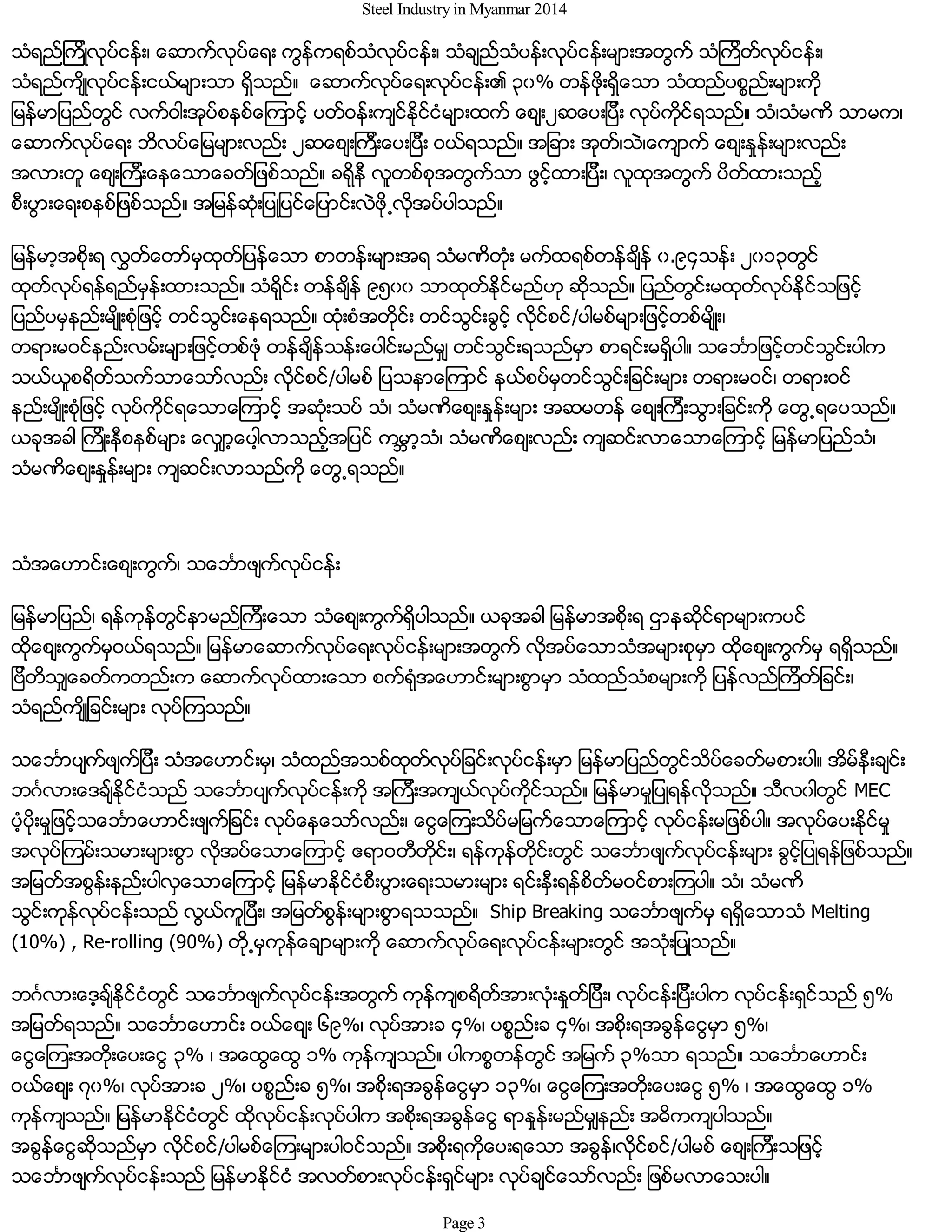 Steel Industry in Myanmar 2014
သံရည္ၾကိဳလုပ္ငန္း၊ ေဆာက္လုပ္ေရး ကြန္ကရစ္သံလုပ္ငန္း၊ သံခ်ည္သံပန္းလုပ္ငန္းမ်ားအတြက္ သံၾကိတ္လုပ္ငန္း၊
သံရည္က်ိဳလုပ္ငန္းငယ္မ်ားသာ ရွိသည္။ ေဆာက္လုပ္ေရးလုပ္ငန္း၏ ၃၀% တန္ဖိုးရွိေသာ သံထည္ပစၥည္းမ်ားကို
ျမန္မာျပည္တြင္ လက္ဝါးအုပ္စနစ္ေၾကာင့္ ပတ္ဝန္းက်င္ႏိုင္ငံမ်ားထက္ ေစ်း၂ဆေပးျပီး လုပ္ကိုင္ရသည္။ သံ၊သံမဏိ သာမက၊
ေဆာက္လုပ္ေရး ဘိလပ္ေျမမ်ားလည္း ၂ဆေစ်းၾကီးေပးျပီး ဝယ္ရသည္။ အျခား အုတ္၊သဲ၊ေက်ာက္ ေစ်းႏႈန္းမ်ားလည္း
အလားတူ ေစ်းၾကီးေနေသာေခတ္ျဖစ္သည္။ ခရိုနီ လူတစ္စုအတြက္သာ ဖြင့္ထားျပီး၊ လူထုအတြက္ ပိတ္ထားသည့္
စီးပြားေရးစနစ္ျဖစ္သည္။ အျမန္ဆံုးျပဳျပင္ေျပာင္းလဲဖို႕လိုအပ္ပါသည္။
ျမန္မာ့အစိုးရ လႊတ္ေတာ္မွထုတ္ျပန္ေသာ စာတန္းမ်ားအရ သံမဏိတံုး မက္ထရစ္တန္ခ်ိန္ ၀.၉၄သန္း ၂၀၁၃တြင္
ထုတ္လုပ္ရန္ရည္မွန္းထားသည္။ သံရိုင္း တန္ခ်ိန္ ၉၅၀၀ သာထုတ္ႏိုင္မည္ဟု ဆိုသည္။ ျပည္တြင္းမထုတ္လုပ္ႏိုင္သျဖင့္
ျပည္ပမွနည္းမ်ိဳးစံုျဖင့္ တင္သြင္းေနရသည္။ ထံုးစံအတိုင္း တင္သြင္းခြင့္ လိုင္စင္/ပါမစ္မ်ားျဖင့္တစ္မ်ိဳး၊
တရားမဝင္နည္းလမ္းမ်ားျဖင့္တစ္ဖံု တန္ခ်ိန္သန္းေပါင္းမည္မွ် တင္သြင္းရသည္မွာ စာရင္းမရွိပါ။ သေဘၤာျဖင့္တင္သြင္းပါက
သယ္ယူစရိတ္သက္သာေသာ္လည္း လိုင္စင္/ပါမစ္ ျပသနာေၾကာင္ နယ္စပ္မွတင္သြင္းျခင္းမ်ား တရားမဝင္၊ တရားဝင္
နည္းမ်ိဳးစံုျဖင့္ လုပ္ကိုင္ရေသာေၾကာင့္ အဆံုးသပ္ သံ၊ သံမဏိေစ်းႏႈန္းမ်ား အဆမတန္ ေစ်းၾကီးသြားျခင္းကို ေတြ႕ရေပသည္။
ယခုအခါ ၾကိဳးနီစနစ္မ်ား ေလွ်ာ့ေပါ့လာသည့္အျပင္ ကမၻာ့သံ၊ သံမဏိေစ်းလည္း က်ဆင္းလာေသာေၾကာင့္ ျမန္မာျပည္သံ၊
သံမဏိေစ်းႏႈန္းမ်ား က်ဆင္းလာသည္ကို ေတြ႕ရသည္။
သံအေဟာင္းေစ်းကြက္၊ သေဘၤာဖ်က္လုပ္ငန္း
ျမန္မာျပည္၊ ရန္ကုန္တြင္နာမည္ၾကီးေသာ သံေစ်းကြက္ရွိပါသည္။ ယခုအခါ ျမန္မာအစိုးရ ဌာနဆိုင္ရာမ်ားကပင္
ထိုေစ်းကြက္မွဝယ္ရသည္။ ျမန္မာေဆာက္လုပ္ေရးလုပ္ငန္းမ်ားအတြက္ လိုအပ္ေသာသံအမ်ားစုမွာ ထိုေစ်းကြက္မွ ရရွိသည္။
ျဗိတိသွ်ေခတ္ကတည္းက ေဆာက္လုပ္ထားေသာ စက္ရံုအေဟာင္းမ်ားစြာမွာ သံထည္သံစမ်ားကို ျပန္လည္ၾကိတ္ျခင္း၊
သံရည္က်ိဳျခင္းမ်ား လုပ္ၾကသည္။
သေဘၤာပ်က္ဖ်က္ျပီး သံအေဟာင္းမွ၊ သံထည္အသစ္ထုတ္လုပ္ျခင္းလုပ္ငန္းမွာ ျမန္မာျပည္တြင္သိပ္ေခတ္မစားပါ။ အိမ္နီးခ်င္း
ဘဂၤလားေဒခ်္ႏိုင္ငံသည္ သေဘၤာပ်က္လုပ္ငန္းကို အၾကီးအက်ယ္လုပ္ကိုင္သည္။ ျမန္မာမႈျပဳရန္လိုသည္။ သီလ၀ါတြင္ MEC
ပံ့ပိုးမႈျဖင့္သေဘၤာေဟာင္းဖ်က္ျခင္း လုပ္ေနေသာ္လည္း၊ ေငြေၾကးသိပ္မျမက္ေသာေၾကာင့္ လုပ္ငန္းမျဖစ္ပါ။ အလုပ္ေပးႏိုင္မႈ
အလုပ္ၾကမ္းသမားမ်ားစြာ လိုအပ္ေသာေၾကာင့္ ဧရာဝတီတိုင္း၊ ရန္ကုန္တိုင္းတြင္ သေဘၤာဖ်က္လုပ္ငန္းမ်ား ခြင့္ျပဳရန္ျဖစ္သည္။
အျမတ္အစြန္းနည္းပါလွေသာေၾကာင့္ ျမန္မာႏိုင္ငံစီးပြားေရးသမားမ်ား ရင္းႏွီးရန္စိတ္မဝင္စားၾကပါ။ သံ၊ သံမဏိ
သြင္းကုန္လုပ္ငန္းသည္ လြယ္ကူျပီး၊ အျမတ္စြန္းမ်ားစြာရသသည္။ Ship Breaking သေဘၤာဖ်က္မွ ရရွိေသာသံ Melting
(10%) , Re-rolling (90%) တို႕မွကုန္ေခ်ာမ်ားကို ေဆာက္လုပ္ေရးလုပ္ငန္းမ်ားတြင္ အသံုးျပဳသည္။
ဘဂၤလားေဒ့ခ်္ႏိုင္ငံတြင္ သေဘၤာဖ်က္လုပ္ငန္းအတြက္ ကုန္က်စရိတ္အားလံုးႏႈတ္ျပီး၊ လုပ္ငန္းျပီးပါက လုပ္ငန္းရွင္သည္ ၅%
အျမတ္ရသည္။ သေဘၤာေဟာင္း ဝယ္ေစ်း ၆၉%၊ လုပ္အားခ ၄%၊ ပစၥည္းခ ၄%၊ အစိုးရအခြန္ေငြမွာ ၅%၊
ေငြေၾကးအတိုးေပးေငြ ၃% ၊ အေထြေထြ ၁% ကုန္က်သည္။ ပါကစၥတန္တြင္ အျမက္ ၃%သာ ရသည္။ သေဘၤာေဟာင္း
ဝယ္ေစ်း ၇၀%၊ လုပ္အားခ ၂%၊ ပစၥည္းခ ၅%၊ အစိုးရအခြန္ေငြမွာ ၁၃%၊ ေငြေၾကးအတိုးေပးေငြ ၅% ၊ အေထြေထြ ၁%
ကုန္က်သည္။ ျမန္မာႏိုင္ငံတြင္ ထိုလုပ္ငန္းလုပ္ပါက အစိုးရအခြန္ေငြ ရာႏႈန္းမည္မွ်နည္း အဓိကက်ပါသည္။
အခြန္ေငြဆိုသည္မွာ လိုင္စင္/ပါမစ္ေၾကးမ်ားပါဝင္သည္။ အစိုးရကိုေပးရေသာ အခြန္၊လိုင္စင္/ပါမစ္ ေစ်းၾကီးသျဖင့္
သေဘၤာဖ်က္လုပ္ငန္းသည္ ျမန္မာႏိုင္ငံ အလတ္စားလုပ္ငန္းရွင္မ်ား လုပ္ခ်င္ေသာ္လည္း ျဖစ္မလာေသးပါ။
Page 3
 