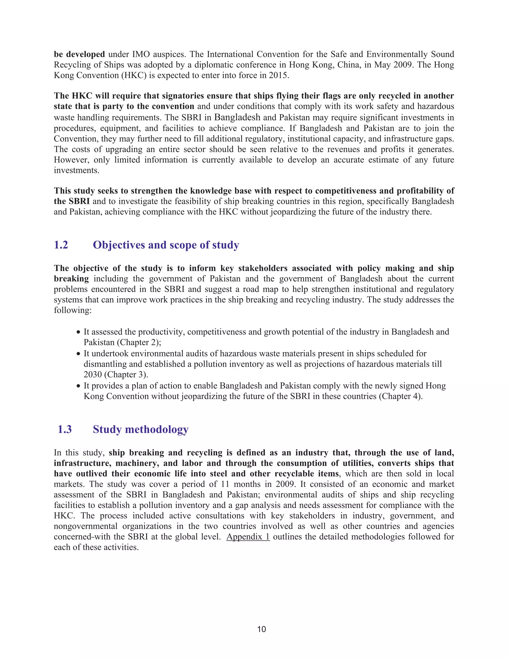 10
be developed under IMO auspices. The International Convention for the Safe and Environmentally Sound
Recycling of Ships was adopted by a diplomatic conference in Hong Kong, China, in May 2009. The Hong
Kong Convention (HKC) is expected to enter into force in 2015.
The HKC will require that signatories ensure that ships flying their flags are only recycled in another
state that is party to the convention and under conditions that comply with its work safety and hazardous
waste handling requirements. The SBRI in Bangladesh and Pakistan may require significant investments in
procedures, equipment, and facilities to achieve compliance. If Bangladesh and Pakistan are to join the
Convention, they may further need to fill additional regulatory, institutional capacity, and infrastructure gaps.
The costs of upgrading an entire sector should be seen relative to the revenues and profits it generates.
However, only limited information is currently available to develop an accurate estimate of any future
investments.
This study seeks to strengthen the knowledge base with respect to competitiveness and profitability of
the SBRI and to investigate the feasibility of ship breaking countries in this region, specifically Bangladesh
and Pakistan, achieving compliance with the HKC without jeopardizing the future of the industry there.
1.2 Objectives and scope of study
The objective of the study is to inform key stakeholders associated with policy making and ship
breaking including the government of Pakistan and the government of Bangladesh about the current
problems encountered in the SBRI and suggest a road map to help strengthen institutional and regulatory
systems that can improve work practices in the ship breaking and recycling industry. The study addresses the
following:
• It assessed the productivity, competitiveness and growth potential of the industry in Bangladesh and
Pakistan (Chapter 2);
• It undertook environmental audits of hazardous waste materials present in ships scheduled for
dismantling and established a pollution inventory as well as projections of hazardous materials till
2030 (Chapter 3).
• It provides a plan of action to enable Bangladesh and Pakistan comply with the newly signed Hong
Kong Convention without jeopardizing the future of the SBRI in these countries (Chapter 4).
1.3 Study methodology
In this study, ship breaking and recycling is defined as an industry that, through the use of land,
infrastructure, machinery, and labor and through the consumption of utilities, converts ships that
have outlived their economic life into steel and other recyclable items, which are then sold in local
markets. The study was cover a period of 11 months in 2009. It consisted of an economic and market
assessment of the SBRI in Bangladesh and Pakistan; environmental audits of ships and ship recycling
facilities to establish a pollution inventory and a gap analysis and needs assessment for compliance with the
HKC. The process included active consultations with key stakeholders in industry, government, and
nongovernmental organizations in the two countries involved as well as other countries and agencies
concerned with the SBRI at the global level. Appendix 1 outlines the detailed methodologies followed for
each of these activities.
 